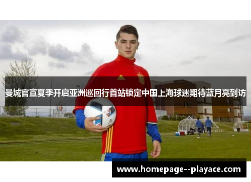 曼城官宣夏季开启亚洲巡回行首站锁定中国上海球迷期待蓝月亮到访