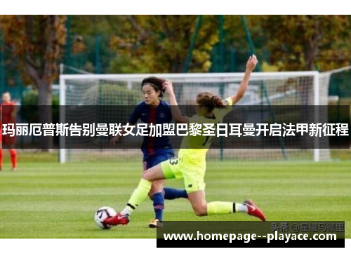 玛丽厄普斯告别曼联女足加盟巴黎圣日耳曼开启法甲新征程 玛丽厄普斯告别曼联女足加盟巴黎圣日耳曼开启法甲新征程