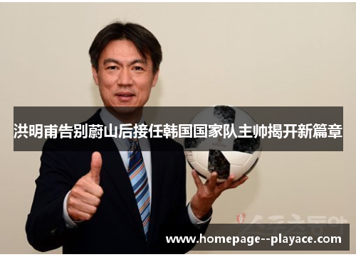 洪明甫告别蔚山后接任韩国国家队主帅揭开新篇章 洪明甫告别蔚山后接任韩国国家队主帅揭开新篇章